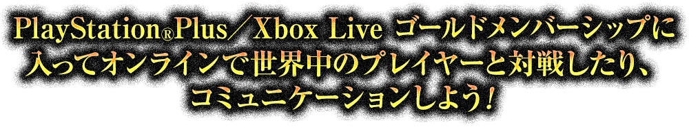 PlayStation®Plus／Xbox Live ゴールドメンバーシップに入ってオンラインで世界中のプレイヤーと対戦したり、コミュニケーションしよう！